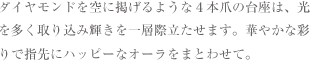 ダイヤモンドを空に掲げるような４本爪の台座は、光を多く取り込み輝きを一層際立たせます。華やかな彩りで指先にハッピーなオーラをまとわせて。