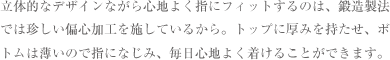 立体的なデザインながら心地よく指にフィットするのは、鍛造製法では珍しい偏心加工を施しているから。トップに厚みを持たせ、ボトムは薄いので指になじみ、毎日心地よく着けることができます。