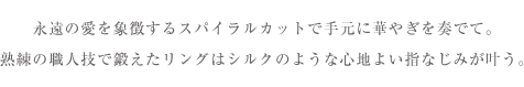 永遠の愛を象徴するスパイラルカットで手元に華やぎを奏でて。熟練の職人技で鍛えたリングはシルクのような<br>心地よい指なじみが叶う。