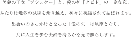 美貌の王女「プシュケー」と、愛の神「クピド」の一途な恋。ふたりは幾多の試練を乗り越え、神々に祝福されて結ばれます。出会いのきっかけとなった「愛の矢」は星座となり、共に人生を歩む夫婦を清らかな光で照らします。