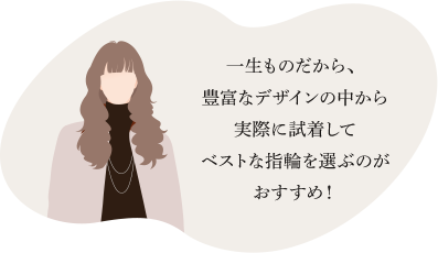 一生ものだから、豊富なデザインの中から実際に試着してベストな指輪を選ぶのがおすすめ！